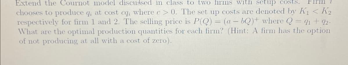 Extend the Cournot model discussed in class to two firms with setup costs. Firm 2
chooses to produce q; at cost cq; where c> 0. The set up costs are denoted by K₁ < K2
respectively for firm 1 and 2. The selling price is P(Q) = (a - bQ) where Q = 91 + 92.
What are the optimal production quantities for each firm? (Hint: A firm has the option
of not producing at all with a cost of zero).
