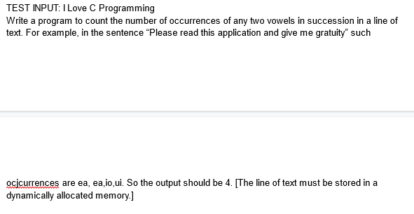 TEST INPUT: I Love C Programming
Write a program to count the number of occurrences of any two vowels in succession in a line of
text. For example, in the sentence "Please read this application and give me gratuity" such
ocjcurrences are ea, ea, io,ui. So the output should be 4. [The line of text must be stored in a
dynamically allocated memory.]