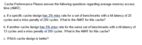 Cache Performance Please answer the following questions regarding average memory access
time (AMAT).
a. If a specific cache design has 2% miss rate for a set of benchmarks with a hit latency of 20
cycles and a miss penalty of 200 cycles. What is the AMAT for this cache?
b. If another cache design has 5% miss rate for the same set of benchmarks with a hit latency of
13 cycles and a miss penalty of 200 cycles. What is the AMAT for this cache?
c. Which cache design is better?