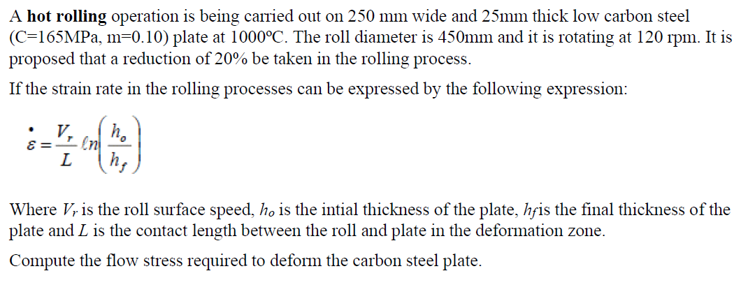 A hot rolling operation is being carried out on 250 mm wide and 25mm thick low carbon steel
(C=165MPA, m=0.10) plate at 1000°C. The roll diameter is 450mm and it is rotating at 120
proposed that a reduction of 20% be taken in the rolling process.
rpm.
It is
If the strain rate in the rolling processes can be expressed by the following expression:
V,
h.
= 3
L
h,
Where V, is the roll surface speed, ho is the intial thickness of the plate, hfis the final thickness of the
plate and L is the contact length between the roll and plate in the deformation zone.
Compute the flow stress required to deform the carbon steel plate.
