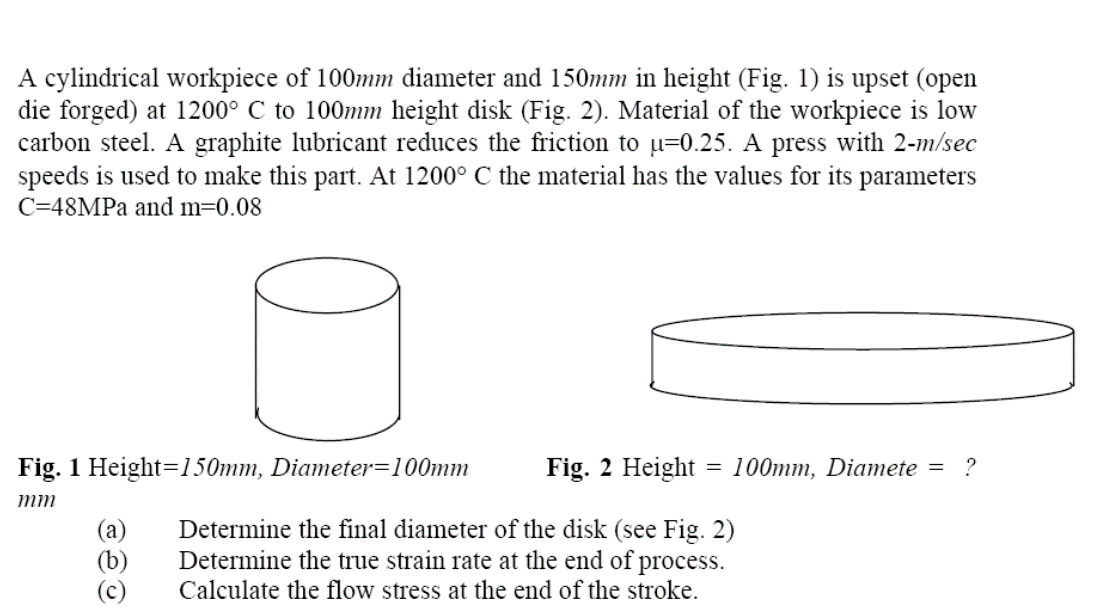 A cylindrical workpiece of 100mm diameter and 150mm in height (Fig. 1) is upset (open
die forged) at 1200° C to 100mm height disk (Fig. 2). Material of the workpiece is low
carbon steel. A graphite lubricant reduces the friction to u=0.25. A press with 2-m/sec
speeds is used to make this part. At 1200° C the material has the values for its
C=48MPA and m=0.08
parameters
Fig. 1 Height=150mm, Diameter=100mm
Fig. 2 Height = 100mm, Diamete =
?
mm
(a)
(b)
(c)
Determine the final diameter of the disk (see Fig. 2)
Determine the true strain rate at the end of process.
Calculate the flow stress at the end of the stroke.
