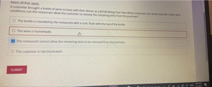 Select all that apply.
A customer brought a bottle of wine to have with their dinner at a BYOW (Bring Your Own Wine) restaurant, but drank only half. Under what
conditions can the restaurant allow the customer to remove the remaining wine from the premises?
The bottle is resealed by the restaurant with a cork, flush with the top of the bottle.
The wine is homemade.
The restaurant cannot allow the remaining wine to be removed from the premises.
The customer is not intoxicated.
SUBMIT
ENG
451 PM
SADO