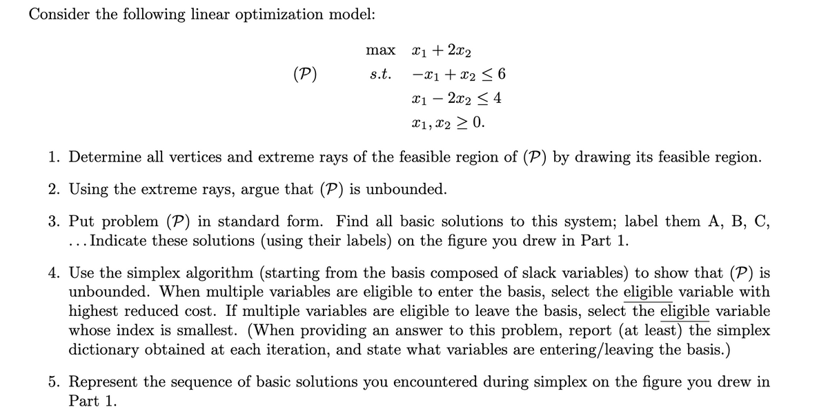 Consider the following linear optimization model:
(P)
max
s.t.
x1 + 2x₂
-x1 + x₂ ≤ 6
x12x2 ≤ 4
x1, x2 > 0.
1. Determine all vertices and extreme rays of the feasible region of (P) by drawing its feasible region.
2. Using the extreme rays, argue that (P) is unbounded.
3. Put problem (P) in standard form. Find all basic solutions to this system; label them A, B, C,
... Indicate these solutions (using their labels) on the figure you drew in Part 1.
4. Use the simplex algorithm (starting from the basis composed of slack variables) to show that (P) is
unbounded. When multiple variables are eligible to enter the basis, select the eligible variable with
highest reduced cost. If multiple variables are eligible to leave the basis, select the eligible variable
whose index is smallest. (When providing an answer to this problem, report (at least) the simplex
dictionary obtained at each iteration, and state what variables are entering/leaving the basis.)
5. Represent the sequence of basic solutions you encountered during simplex on the figure you drew in
Part 1.