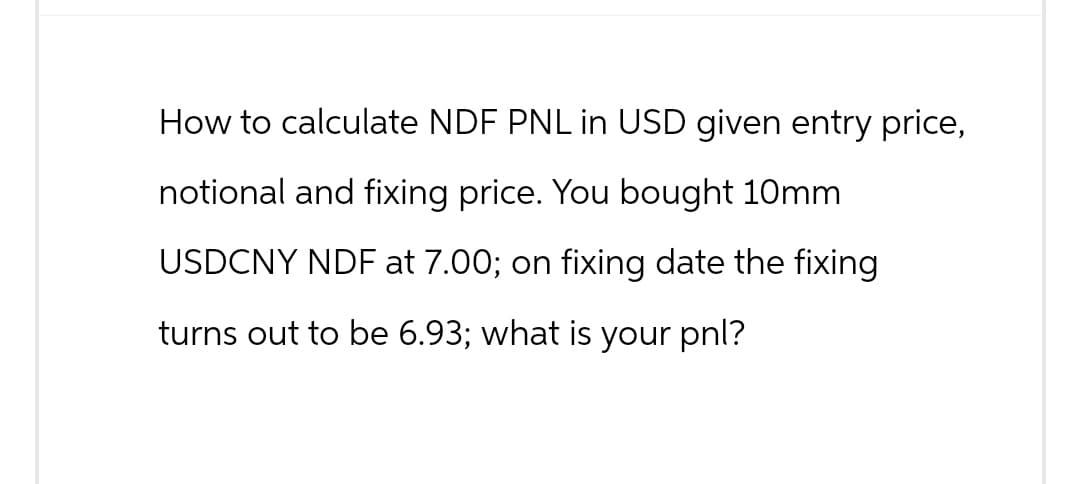 How to calculate NDF PNL in USD given entry price,
notional and fixing price. You bought 10mm
USDCNY NDF at 7.00; on fixing date the fixing
turns out to be 6.93; what is your pnl?