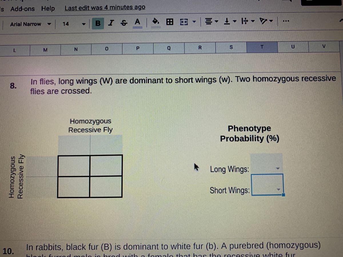 Is Add-ons Help
Last edit was 4 minutes ago
-BI A E E-
Arial Narrow
14
P.
R.
In flies, long wings (W) are dominant to short wings (w). Two homozygous recessive
flies are crossed.
Homozygous
Recessive Fly
Phenotype
Probability (%)
Long Wings:
Short Wings:
In rabbits, black fur (B) is dominant to white fur (b). A purebred (homozygous)
10.
Lioak t rdnAloto hed with a
omalo that has the recessive white fur
%S4
MN
8.
Recessive Fly
Homozygous
