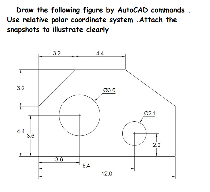Draw the following figure by AutoCAD commands .
Use relative polar coordinate system .Attach the
snapshots to illustrate clearly
3.2
4.4
3.2
Ø3.6
Ø2.1
4.4
3.6
2.0
3.6
8.4
12.0
