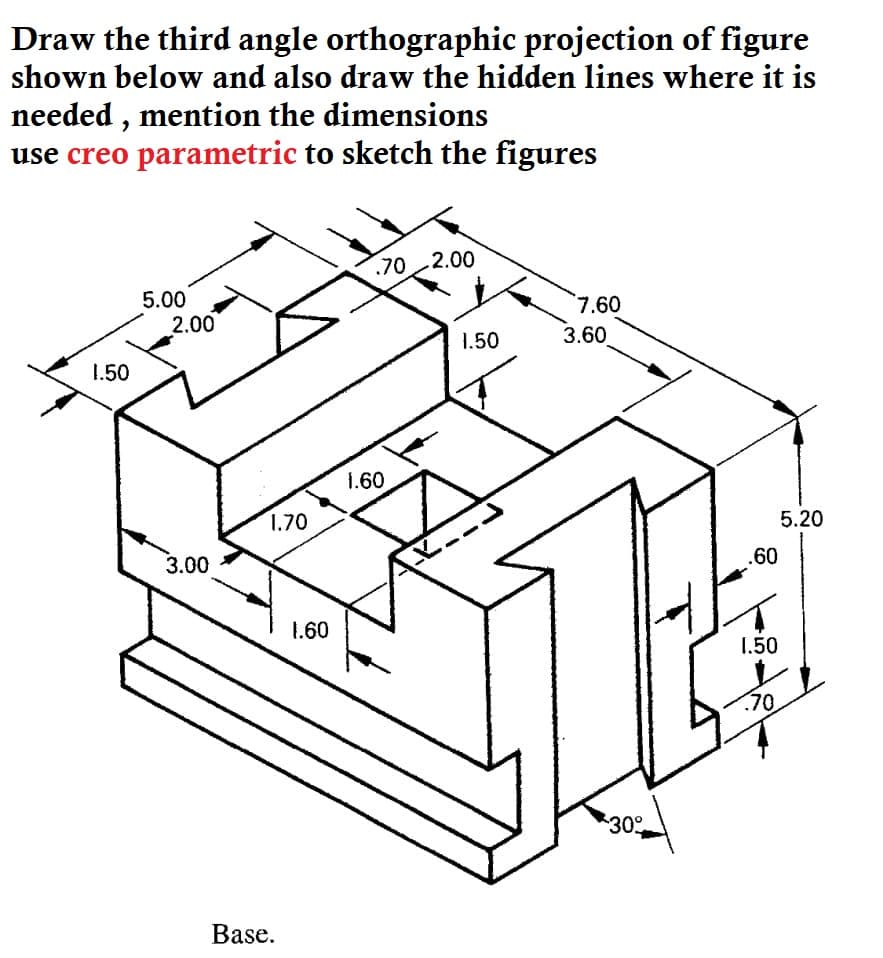 Draw the third angle orthographic projection of figure
shown below and also draw the hidden lines where it is
needed , mention the dimensions
use creo parametric to sketch the figures
.70 2.00
5.00
7.60
2.00
1.50
3.60
1.50
1.60
1.70
5.20
3.00
.60
1.60
1.50
.70
30
Base.
