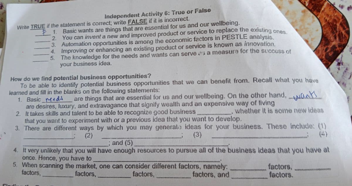 Independent Activity 6: True or False
1. Basic wants are things that are essential for us and our wellbeing.
2. You can invent a new and improved product or service to replace the existing ones
3. Automation opportunities is among the economic factors in PESTLE analysis.
4. Improving or enhancing an existing product or service is known as innovation.
5. The knowledge for the needs and wants can serve as a measure for the success of
your business idea.
Write TRUE if the statement is correct; write FALSE if it is incorrect.
How do we find potential business opportunities?
To be able to identify potential business opportunities that we can benefit from. Recall what you have
learned and fill in the blanks on the following statements:
1. Basic reeds
are desires, luxury, and extravagance that signify wealth and an expensive way of living
2. It takes skills and talent to be able to recognize good business
that you want to experiment with or a previous idea that you want to develop.
3. There are different ways by which you may generate ideas for your business. These include: (1)
are things that are essential for us and our wellbeing. On the other hand,Nants
whether it is some new ideas
(2)
(3)
(4)
and (5)
4. It very unlikely that you will have enough resources to pursue all of the business ideas that you have at
once. Hence, you have to
5. When scanning the market, one can consider different factors, namely:
factors,
factors,
factors.
factors,
factors,
factors, and
