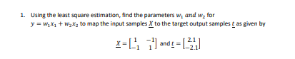 1. Using the least square estimation, find the parameters w, and w₂ for
y = W₂x₁ + W₂x₂ to map the input samples X to the target output samples tas given by
x=1¹₁
and t = [221]