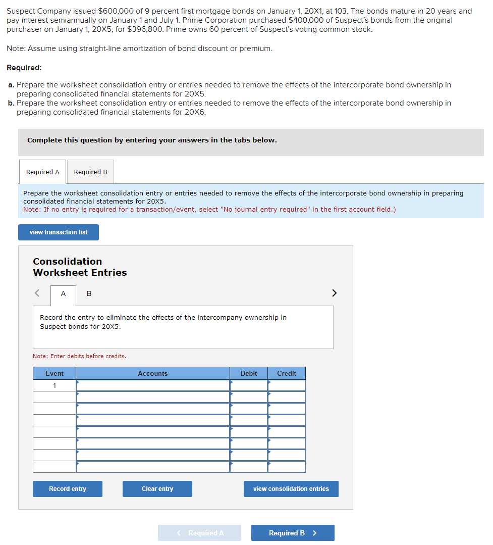 Suspect Company issued $600,000 of 9 percent first mortgage bonds on January 1, 20X1, at 103. The bonds mature in 20 years and
pay interest semiannually on January 1 and July 1. Prime Corporation purchased $400,000 of Suspect's bonds from the original
purchaser on January 1, 20X5, for $396,800. Prime owns 60 percent of Suspect's voting common stock.
Note: Assume using straight-line amortization of bond discount or premium.
Required:
a. Prepare the worksheet consolidation entry or entries needed to remove the effects of the intercorporate bond ownership in
preparing consolidated financial statements for 20X5.
b. Prepare the worksheet consolidation entry or entries needed to remove the effects of the intercorporate bond ownership in
preparing consolidated financial statements for 20X6.
Complete this question by entering your answers in the tabs below.
Required A Required B
Prepare the worksheet consolidation entry or entries needed to remove the effects of the intercorporate bond ownership in preparing
consolidated financial statements for 20X5.
Note: If no entry is required for a transaction/event, select "No journal entry required" in the first account field.)
view transaction list
Consolidation
Worksheet Entries
A
B
Record the entry to eliminate the effects of the intercompany ownership in
Suspect bonds for 20X5.
Note: Enter debits before credits.
Event
1
Record entry
Accounts
Clear entry
< Required A
Debit
Credit
view consolidation entries
Required B >
>