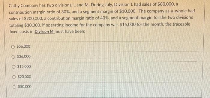 Cathy Company has two divisions, L and M. During July, Division L had sales of $80,000, a
contribution margin ratio of 30%, and a segment margin of $10,000. The company as-a-whole had
sales of $200,000, a contribution margin ratio of 40%, and a segment margin for the two divisions
totaling $30,000. If operating income for the company was $15,000 for the month, the traceable
fixed costs in Division M must have been:
O $56,000
$36,000
$15,000
O $20,000
O $50,000