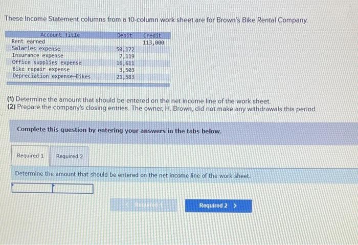 These Income Statement columns from a 10-column work sheet are for Brown's Bike Rental Company.
Account Title
Rent earned
Salaries expense
Insurance expense
Office supplies expense
Bike repair expense
Depreciation expense-Bikes
Debit
50,172
7,119
16,611
3,503
21,583
Credit
113,000
(1) Determine the amount that should be entered on the net income line of the work sheet.
(2) Prepare the company's closing entries. The owner, H. Brown, did not make any withdrawals this period.
Complete this question by entering your answers in the tabs below.
Required 11 Required 2
Determine the amount that should be entered on the net income line of the work sheet.
Required 2 >