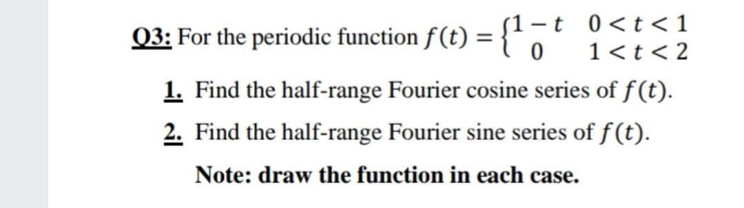 Q3: For the periodic function f(t) = {'
-t 0<t< 1
1<t < 2
1. Find the half-range Fourier cosine series of f(t).
2. Find the half-range Fourier sine series of f (t).
Note: draw the function in each case.

