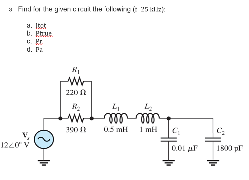 3. Find for the given circuit the following (f=25 kHz):
a. Itot
b. Ptrue
C. ht
d. Pa
S
12/0° V
R₁
220 Ω
R₂
www
390 Ω
L₁
12
000.000
0.5 mH
1 mH
C₁
0.01 μF
+1₁
C2
1800 pF