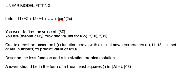 LINEAR MODEL FITTING
h=to + t1x^2 + t2x^4 + ... + tcx^(2c)
You want to find the value of f(50).
You are (theoretically) provided values for f(-5), f(10), f(35).
Create a method based on h(x) function above with c+1 unknown parameters (to, t1, t2... in set
of real numbers) to predict value of f(50).
Describe the loss function and minimization problem solution.
Answer should be in the form of a linear least squares (min ||At - b||^2|
