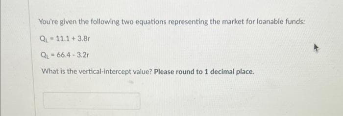 You're given the following two equations representing the market for loanable funds:
QL - 11.1 + 3.8r
QL = 66.4 - 3.2r
%3D
What is the vertical-intercept value? Please round to 1 decimal place.
