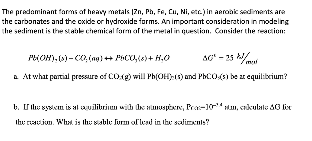 The predominant forms of heavy metals (Zn, Pb, Fe, Cu, Ni, etc.) in aerobic sediments are
the carbonates and the oxide or hydroxide forms. An important consideration in modeling
the sediment is the stable chemical form of the metal in question. Consider the reaction:
AGO = 25 kJ/mol
Pb(OH)₂ (s) + CO₂(aq) ↔ PbCO3(s) + H₂O
a. At what partial pressure of CO2(g) will Pb(OH)2(s) and PbCO3(s) be at equilibrium?
b. If the system is at equilibrium with the atmosphere, Pco2-10-3.4 atm, calculate AG for
the reaction. What is the stable form of lead in the sediments?