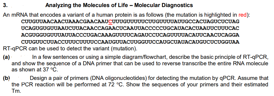 3.
Analyzing the Molecules of Life - Molecular Diagnostics
An mRNA that encodes a variant of a human protein is as follows (the mutation is highlighted in red):
CUUGUUAACAACUAAACGAACAAUCUUUGUUUUUCUUGUUUUAUUGCCACUAGUCUCUAG
UCAGUGUGUUAAUCUUACAACCAGAACUCAAUUACCCCCUGCAUACACUAAUUCUUUCAC
ACGUGGUGUUUAUUACCCUGACAAAGUUUUCAGAUCCUCAGUUUUACAUUCAACUCAGGA
CUUGUUCUUACCUUUCUUUUCCAAUGUUACUUGGUUCCAUGCUAUACAUGUCUCUGGUAA
RT-qPCR can be used to detect the variant (mutation).
(a)
In a few sentences or using a simple diagram/flowchart, describe the basic principle of RT-qPCR,
and show the sequence of a DNA primer that can be used to reverse transcribe the entire RNA molecule
as shown at 37 °C.
(b)
Design a pair of primers (DNA oligonucleotides) for detecting the mutation by qPCR. Assume that
the PCR reaction will be performed at 72 °C. Show the sequences of your primers and their estimated
Tm.