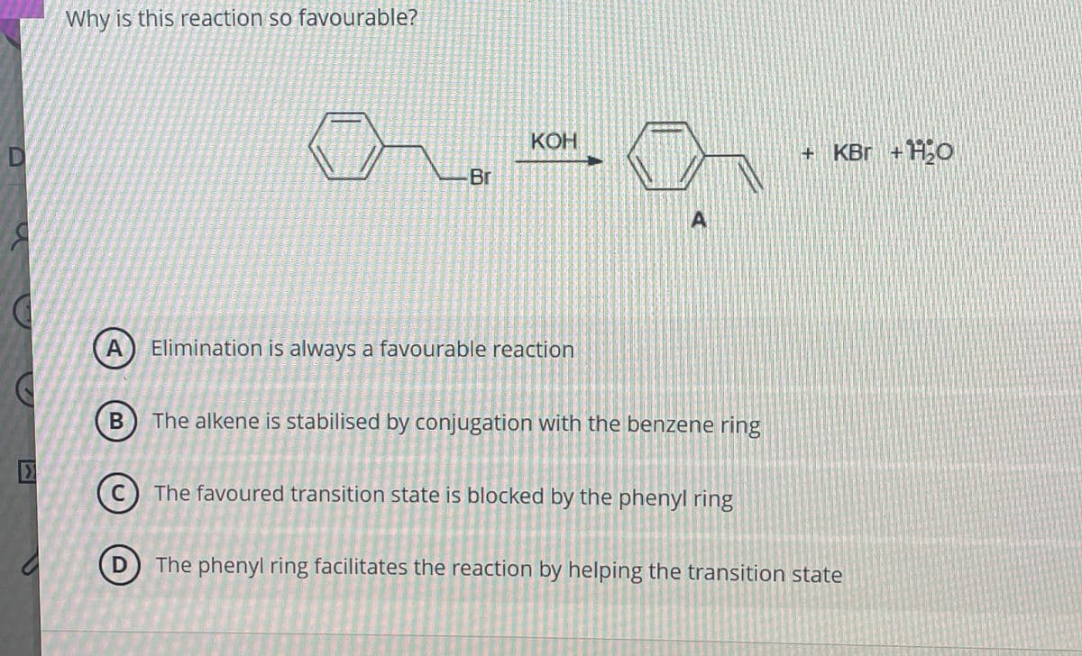 D
Why is this reaction so favourable?
KOH
Br
A
Elimination is always a favourable reaction
A
+ KBг + H2O
>
B
D
The alkene is stabilised by conjugation with the benzene ring
The favoured transition state is blocked by the phenyl ring
The phenyl ring facilitates the reaction by helping the transition state