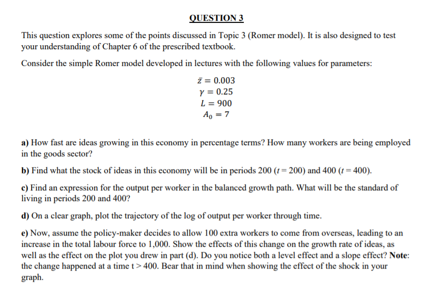 QUESTION 3
This question explores some of the points discussed in Topic 3 (Romer model). It is also designed to test
your understanding of Chapter 6 of the prescribed textbook.
Consider the simple Romer model developed in lectures with the following values for parameters:
ī = 0.003
y = 0.25
L = 900
A, = 7
a) How fast are ideas growing in this economy in percentage terms? How many workers are being employed
in the goods sector?
b) Find what the stock of ideas in this economy will be in periods 200 (1 = 200) and 400 (t = 400).
c) Find an expression for the output per worker in the balanced growth path. What will be the standard of
living in periods 200 and 400?
d) On a clear graph, plot the trajectory of the log of output per worker through time.
e) Now, assume the policy-maker decides to allow 100 extra workers to come from overseas, leading to an
increase in the total labour force to 1,000. Show the effects of this change on the growth rate of ideas, as
well as the effect on the plot you drew in part (d). Do you notice both a level effect and a slope effect? Note:
the change happened at a time t> 400. Bear that in mind when showing the effect of the shock in your
graph.
