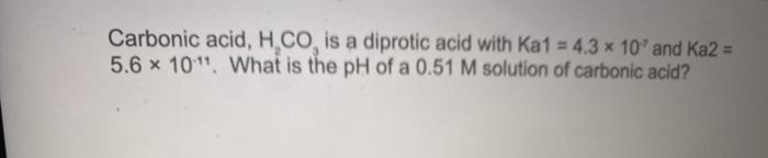 Carbonic acid, H.CO, is a diprotic acid with Ka1 = 4.3 x 10' and Ka2 =
5.6 x 1011, What is the pH of a 0.51 M solution of carbonic acid?
