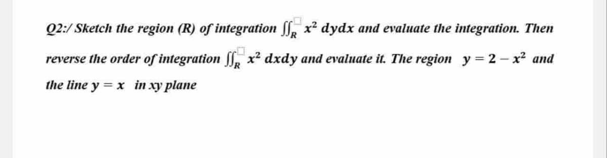 Q2:/ Sketch the region (R) of integration S x² dydx and evaluate the integration. Then
reverse the order of integration ſſ x² dxdy and evaluate it. The region_y=2 − x² and
the line y = x in xy plane
