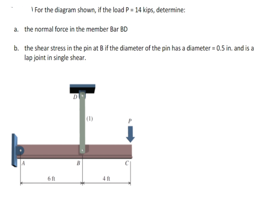 For the diagram shown, if the load P = 14 kips, determine:
a. the normal force in the member Bar BD
b. the shear stress in the pin at B if the diameter of the pin has a diameter = 0.5 in. and is a
lap joint in single shear.
6 ft
D
B
(1)
4 ft
P