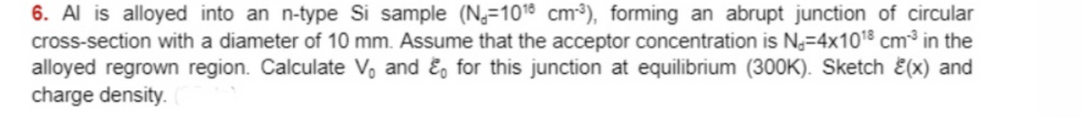 6. Al is alloyed into an n-type Si sample (N=1018 cm-³), forming an abrupt junction of circular
cross-section with a diameter of 10 mm. Assume that the acceptor concentration is N=4x10¹8 cm³ in the
alloyed regrown region. Calculate V, and & for this junction at equilibrium (300K). Sketch (x) and
charge density. C