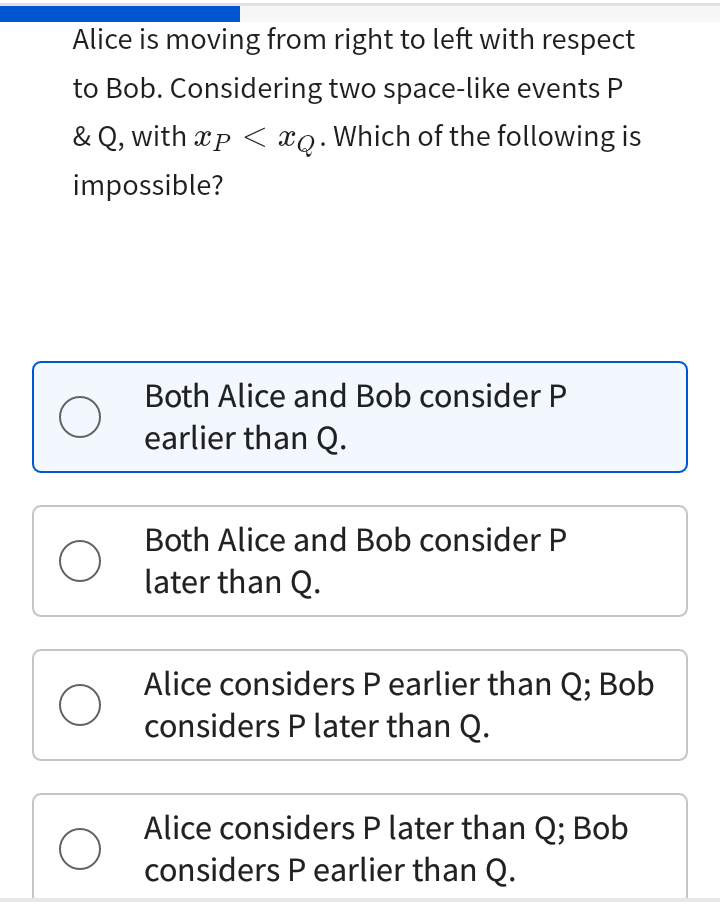 Alice is moving from right to left with respect
to Bob. Considering two space-like events P
& Q, with xp < xo. Which of the following is
impossible?
O
O
O
O
Both Alice and Bob consider P
earlier than Q.
Both Alice and Bob consider P
later than Q.
Alice considers P earlier than Q; Bob
considers P later than Q.
Alice considers P later than Q; Bob
considers P earlier than Q.