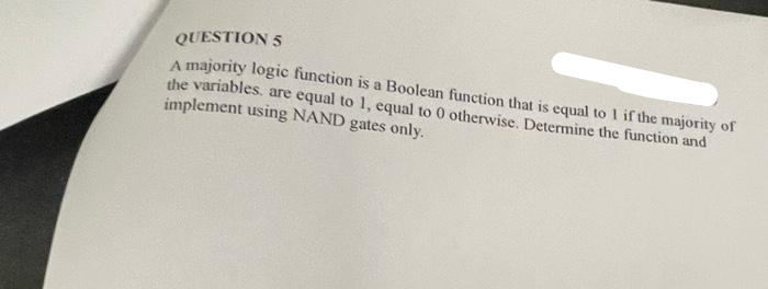 QUESTION 5
A majority logic function is a Boolean function that is equal to 1 if the majority of
the variables, are equal to 1, equal to 0 otherwise. Determine the function and
implement using NAND gates only.