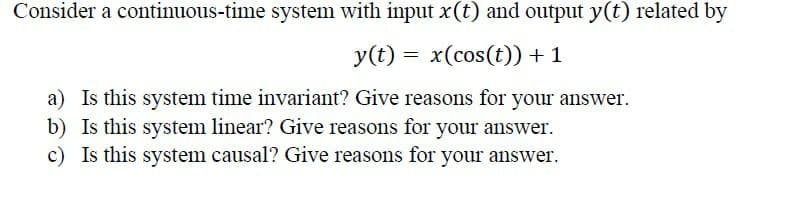 Consider a continuous-time system with input x(t) and output y(t) related by
y(t) = x(cos(t)) + 1
a) Is this system time invariant? Give reasons for your answer.
b) Is this system linear? Give reasons for your answer.
c) Is this system causal? Give reasons for your answer.
