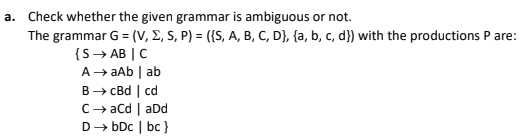 a. Check whether the given grammar is ambiguous or not.
The grammar G = (V, E, S, P) = ({S, A, B, C, D}, {a, b, c, d}) with the productions P are:
{S→ AB | C
A→ aAb | ab
B→ CBd | cd
C→ acd | aDd
D→ bDc | bc }
