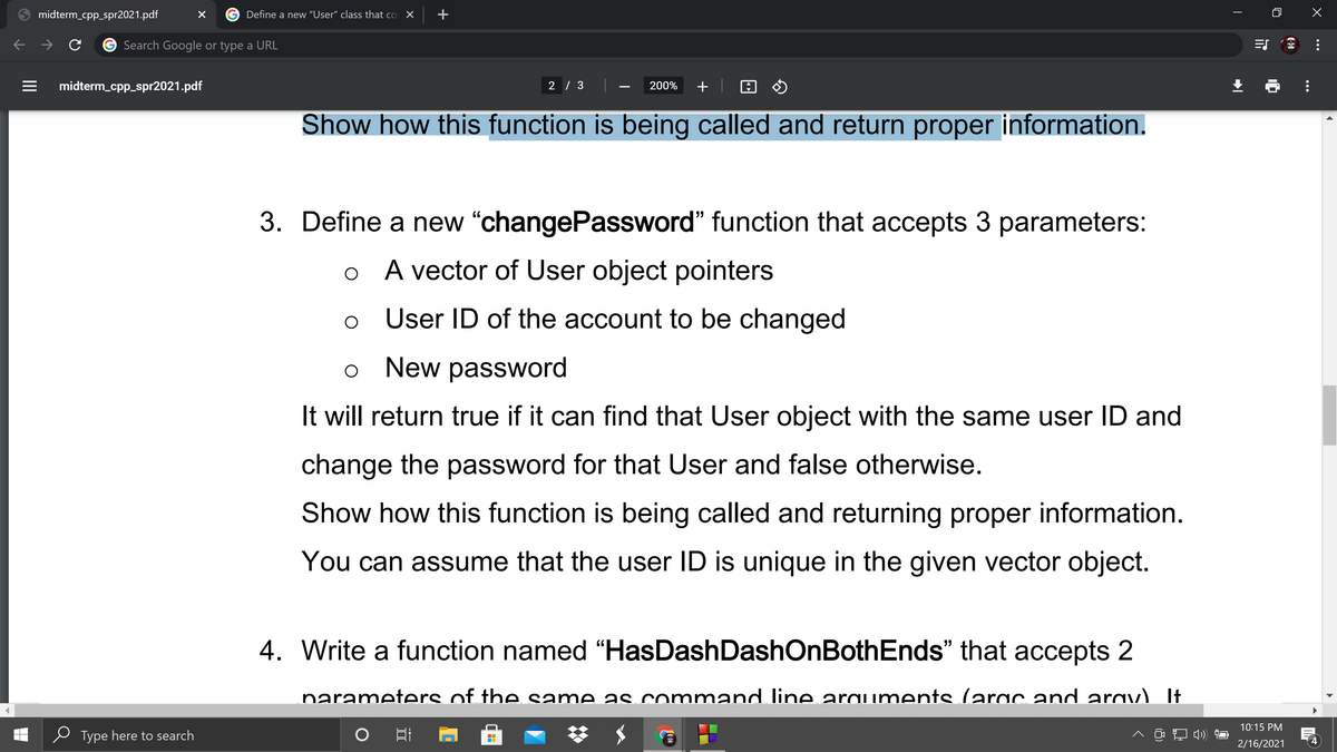 midterm_cpp_spr2021.pdf
Define a new "User" class that co
Search Google or type a URL
midterm_cpp_spr2021.pdf
2 / 3
200%
+
Show how this function is being called and return proper information.
3. Define a new "changePassword" function that accepts 3 parameters:
o A vector of User object pointers
User ID of the account to be changed
New password
It will return true if it can find that User object with the same user ID and
change the password for that User and false otherwise.
Show how this function is being called and returning proper information.
You can assume that the user ID is unique in the given vector object.
4. Write a function named “HasDashDashOnBothEnds" that accepts 2
narameters of the same as command line araiments larac and arav) It
10:15 PM
Type here to search
へ コ)
2/16/2021
...
+
II

