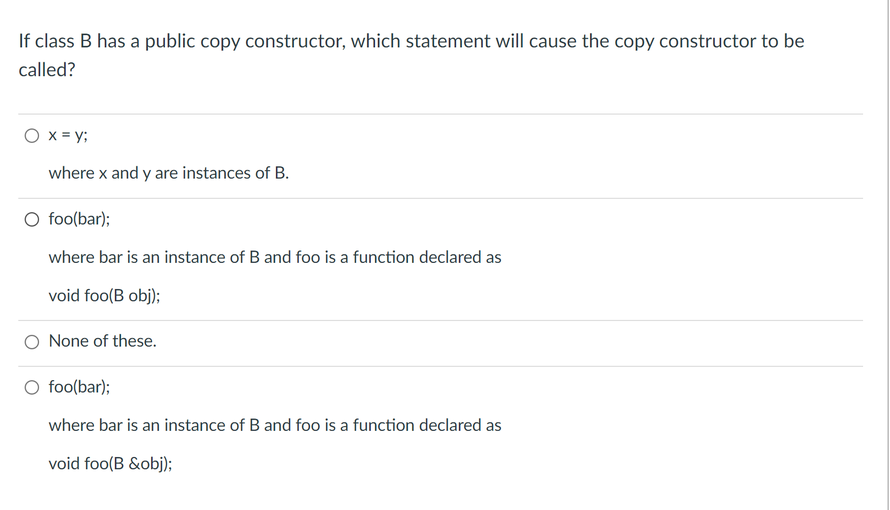 If class B has a public copy constructor, which statement will cause the copy constructor to be
called?
O x = y;
where x and y are instances of B.
O foo(bar);
where bar is an instance of B and foo is a function declared as
void foo(B obj);
O None of these.
foo(bar);
where bar is an instance of B and foo is a function declared as
void foo(B &obj);
