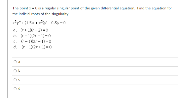 The point x = 0 is a regular singular point of the given differential equation. Find the equation for
the indicial roots of the singularity.
+(1.5x+x2)y'-0.5y=0
x²y"
a. (r+1)(r-2)=0
b. (r+ 1)(2r-1) = 0
C. (r-1)(2r-1)=0
d. (r-1)(2r+ 1) = 0
O
a
b
O c
Od