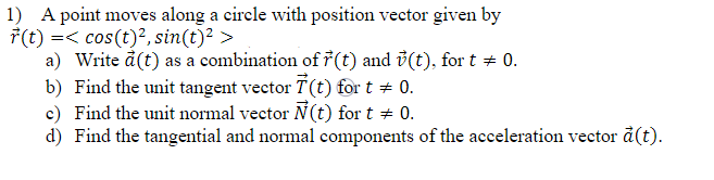 1) A point moves along a circle with position vector given by
r(t) =< cos(t)², sin(t)² >
a) Write a (t) as a combination of r(t) and (t), for t = 0.
b) Find the unit tangent vector 7(t) for t = 0.
c) Find the unit normal vector Ñ(t) for t = 0.
d) Find the tangential and normal components of the acceleration vector à (t).