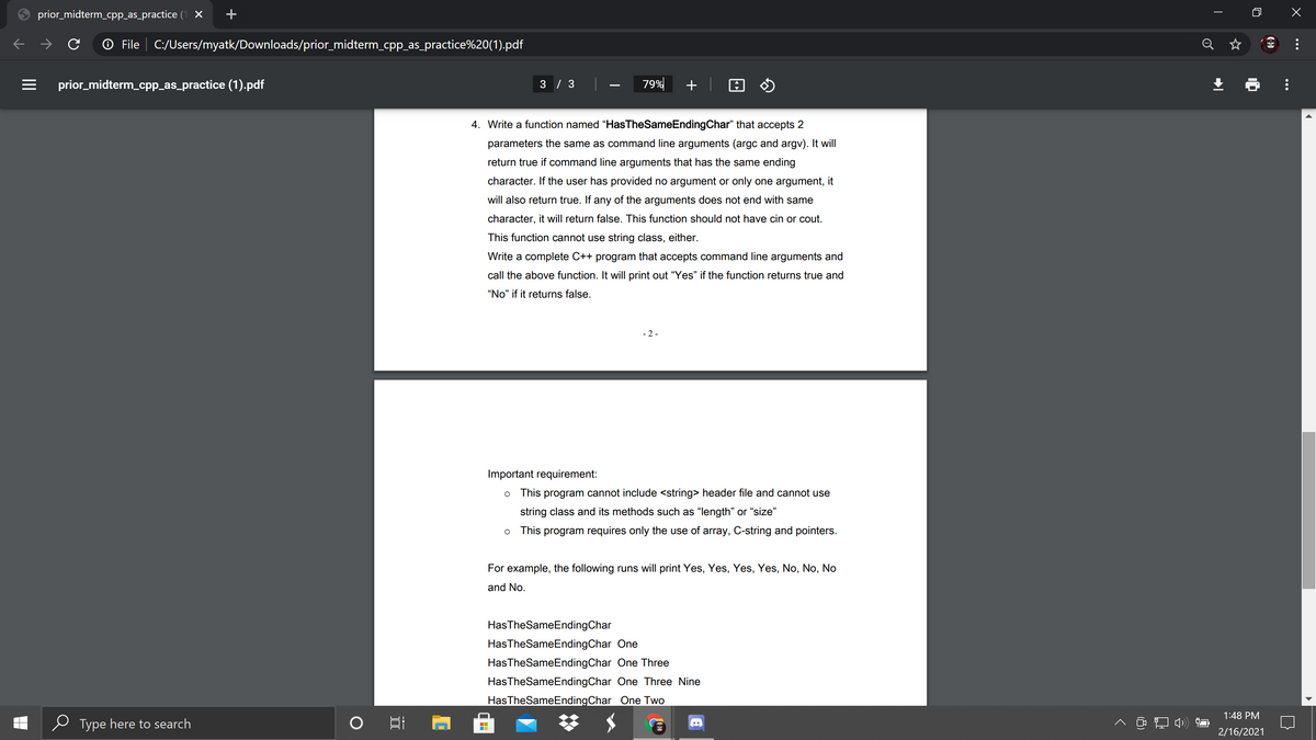 prior_midterm_cpp_as_practice (1 X
O File | C:/Users/myatk/Downloads/prior_midterm_cpp_as_practice%20(1).pdf
Q ☆
prior_midterm_cpp_as_practice (1).pdf
3 / 3
79%
+
4. Write a function named "HasTheSameEndingChar" that accepts 2
parameters the same as command line arguments (argc and argv). It will
return true if command line arguments that has the same ending
character. If the user has provided no argument or only one argument, it
will also return true. If any of the arguments does not end with same
character, it will return false. This function should not have cin or cout.
This function cannot use string class, either.
Write a complete C++ program that accepts command line arguments and
call the above function. It will print out "Yes" if the function returns true and
"No" if it returns false.
- 2 -
Important requirement:
o This program cannot include <string> header file and cannot use
string class and its methods such as "length" or “size"
o This program requires only the use of array, C-string and pointers.
For example, the following runs will print Yes, Yes, Yes, Yes, No, No, No
and No.
HasTheSameEndingChar
HasTheSameEndingChar One
HasTheSameEndingChar One Three
HasTheSameEndingChar One Three Nine
HasTheSameEndingChar One Two
1:48 PM
Type here to search
2/16/2021
...
II
