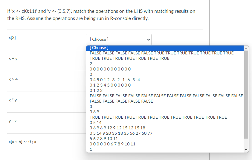 If 'x <- c(0:11)' and 'y <- (3,5,7), match the operations on the LHS with matching results on
the RHS. Assume the operations are being run in R-console directly.
x[3]
x+y
[Choose ]
[Choose ]
FALSE FALSE FALSE FALSE FALSE TRUE TRUE TRUE TRUE TRUE TRUE TRUE
TRUE TRUE TRUE TRUE TRUE TRUE TRUE
2
000
0000
0
x > 4
y-x
x[x <6] <- 0; x
345012-3-2-1-6-5-4
012345000000
0123
FALSE FALSE FALSE FALSE FALSE FALSE FALSE FALSE FALSE FALSE FALSE FALSE
FALSE FALSE FALSE FALSE FALSE
3
369
TRUE TRUE TRUE TRUE TRUE TRUE TRUE TRUE TRUE TRUE TRUE TRUE
0514
36969 129 12 15 12 15 18
05 14 9 20 35 18 35 56 27 50 77
5 6 7 8 9 10 11
0000006789 10 11
1