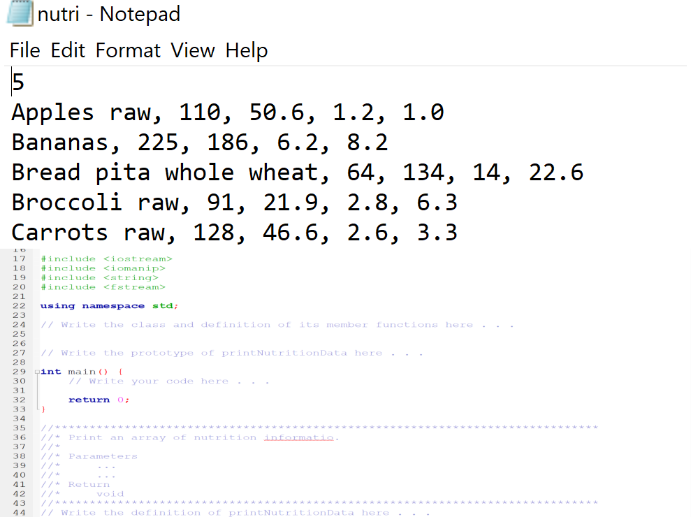 |nutri - Notepad
File Edit Format View Help
5
Аpples raw, 110, 50.6, 1.2, 1.0
Bananas, 225, 186, 6.2, 8.2
Bread
pita whole wheat, 64, 134, 14, 22.6
Broccoli raw, 91, 21.9, 2.8,
6.3
Carrots raw, 128, 46.6, 2.6, 3.3
#include
#include <iomanip>
#include <string>
#include <fstream>
17
<iostream>
18
19
20
21
22
using namespace std;
23
24
// Write the class and definition of its member functions here .
25
26
27
// Write the prototype of printNutritionData here . . .
28
29
int main ()
{
30
// Write your code here.
31
32
return 0;
33
34
35
//* Print an array of nutrition informatio.
//*
36
37
//*
//*
38
Parameters
39
//*
//* Return
//*
//********
// Write the definition of printNutritionData here
40
...
41
42
void
43
44
