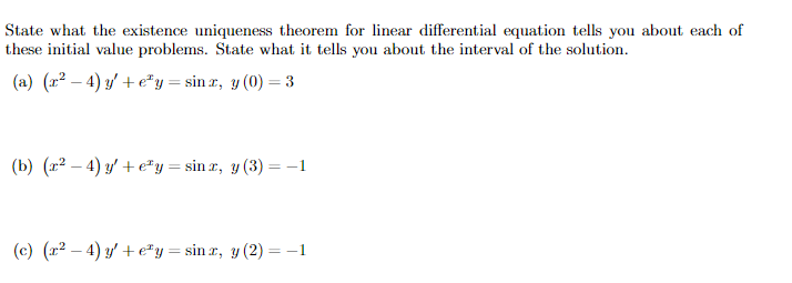 State what the existence uniqueness theorem for linear differential equation tells you about each of
these initial value problems. State what it tells you about the interval of the solution.
(a) (x²-4) y′+ey = sinx, y(0) = 3
(b) (x²-4) y′+ey = sin x, y (3) = −1
(c) (x²-4) y′+ey = sinx, y (2) = −1