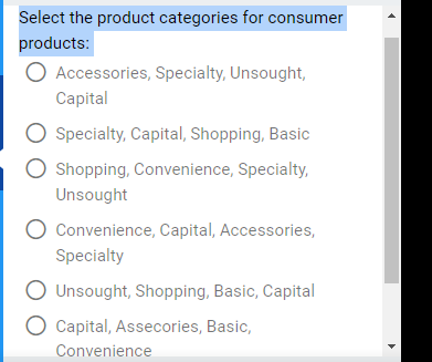 Select the product categories for consumer
products:
O Accessories, Specialty, Unsought,
Capital
O Specialty, Capital, Shopping, Basic
O Shopping, Convenience, Specialty,
Unsought
Convenience, Capital, Accessories,
Specialty
Unsought, Shopping, Basic, Capital
Capital, Assecories, Basic,
Convenience
