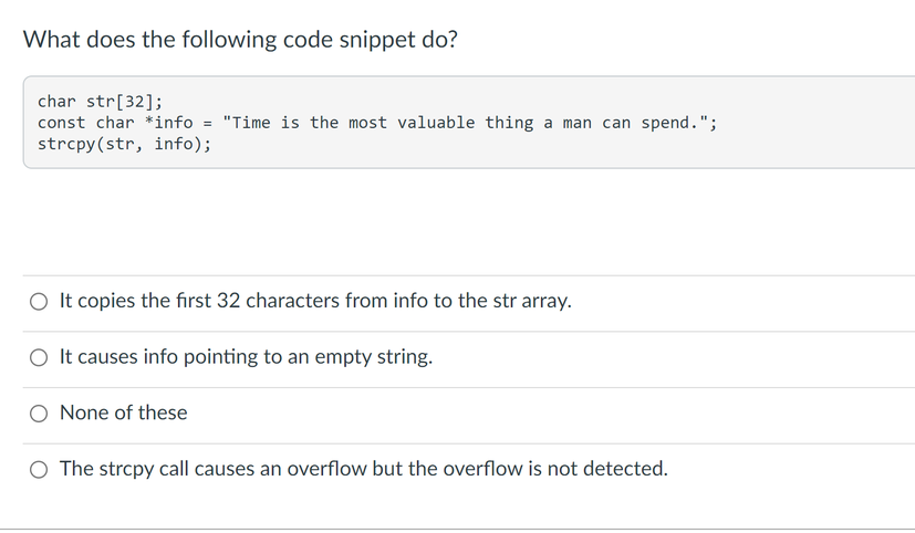 What does the following code snippet do?
char str[32];
const char *info = "Time is the most valuable thing a man can spend.";
strcpy(str, info);
O It copies the first 32 characters from info to the str array.
O It causes info pointing to an empty string.
None of these
O The strcpy call causes an overflow but the overflow is not detected.
