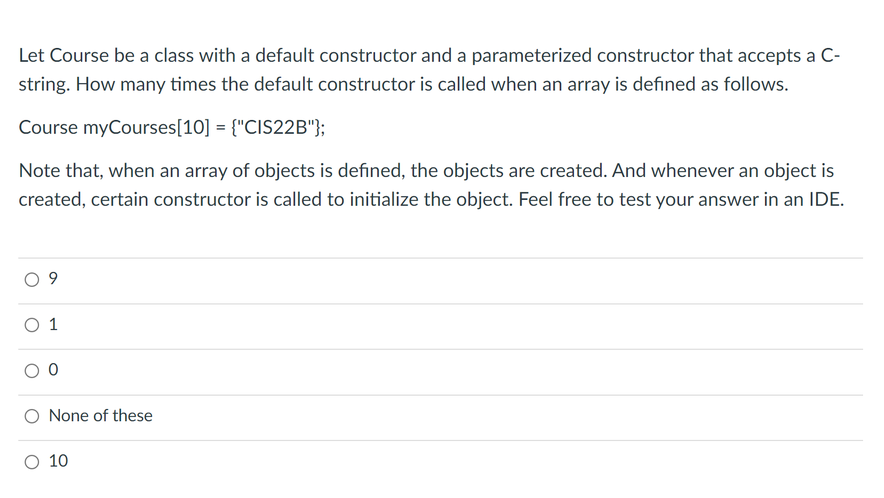 Let Course be a class with a default constructor and a parameterized constructor that accepts a C-
string. How many times the default constructor is called when an array is defined as follows.
Course myCourses[10] = {"CIS22B"};
Note that, when an array of objects is defined, the objects are created. And whenever an object is
created, certain constructor is called to initialize the object. Feel free to test your answer in an IDE.
O 1
O None of these
O 10
