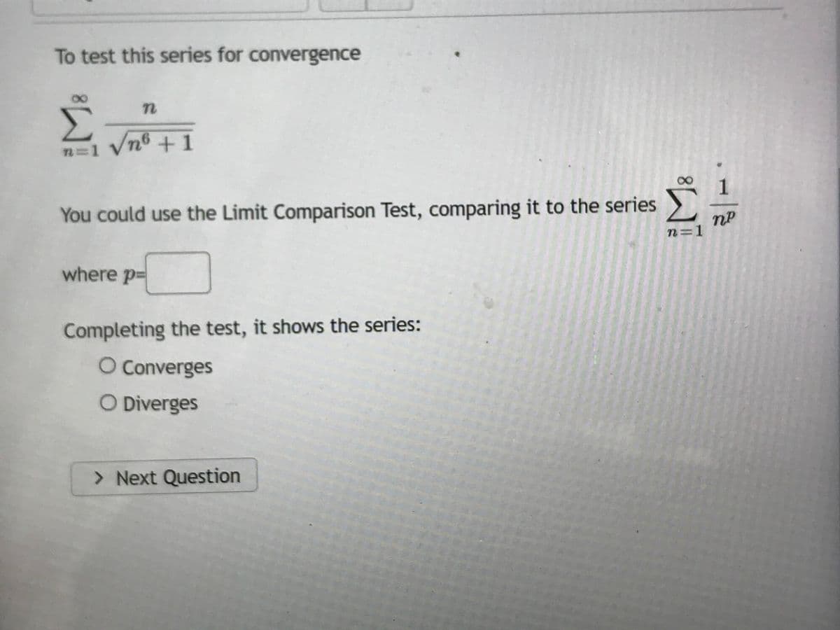 To test this series for convergence
n
Σ
√nº +1
n=1
You could use the Limit Comparison Test, comparing it to the series
where p
Completing the test, it shows the series:
O Converges
O Diverges
> Next Question
8W
-|
21
n=1
nP