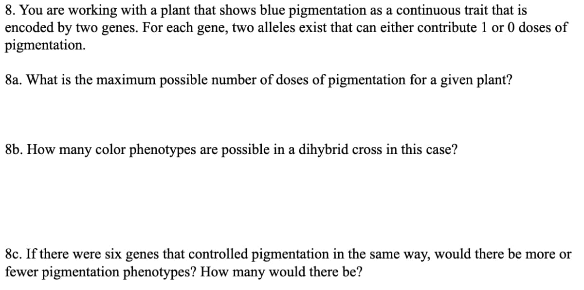 8. You are working with a plant that shows blue pigmentation as a continuous trait that is
encoded by two genes. For each gene, two alleles exist that can either contribute 1 or 0 doses of
pigmentation.
8a. What is the maximum possible number of doses of pigmentation for a given plant?
8b. How many color phenotypes are possible in a dihybrid cross in this case?
8c. If there were six genes that controlled pigmentation in the same way, would there be more or
fewer pigmentation phenotypes? How many would there be?
