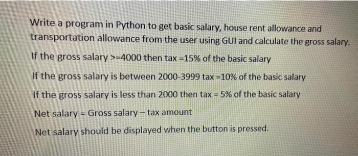 Write a program in Python to get basic salary, house rent allowance and
transportation allowance from the user using GUI and calculate the gross salary.
If the gross salary >=4000 then tax =15% of the basic salary
If the gross salary is between 2000-3999 tax =10% of the basic salary
If the gross salary is less than 2000 then tax = 5% of the basic salary
Net salary = Gross salary- tax amount
Net salary should be displayed when the button is pressed.
