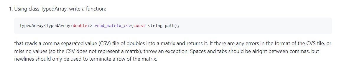 1. Using class TypedArray, write a function:
TypedArray<TypedArray<double>> read_matrix_csv(const string path);
that reads a comma separated value (CSV) file of doubles into a matrix and returns it. If there are any errors in the format of the CVS file, or
missing values (so the CSV does not represent a matrix), throw an exception. Spaces and tabs should be alright between commas, but
newlines should only be used to terminate a row of the matrix.
