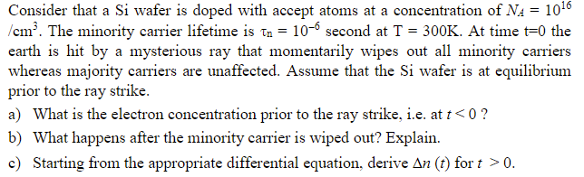 Consider that a Si wafer is doped with accept atoms at a concentration of NA = 1016
/em?. The minority carrier lifetime is Tn = 10-6 second at T = 300K. At time t=0 the
earth is hit by a mysterious ray that momentarily wipes out all minority carriers
whereas majority carriers are unaffected. Assume that the Si wafer is at equilibrium
prior to the ray strike.
a) What is the electron concentration prior to the ray strike, i.e. at t<0 ?
b) What happens after the minority carrier is wiped out? Explain.
c) Starting from the appropriate differential equation, derive An (t) for t > 0.
