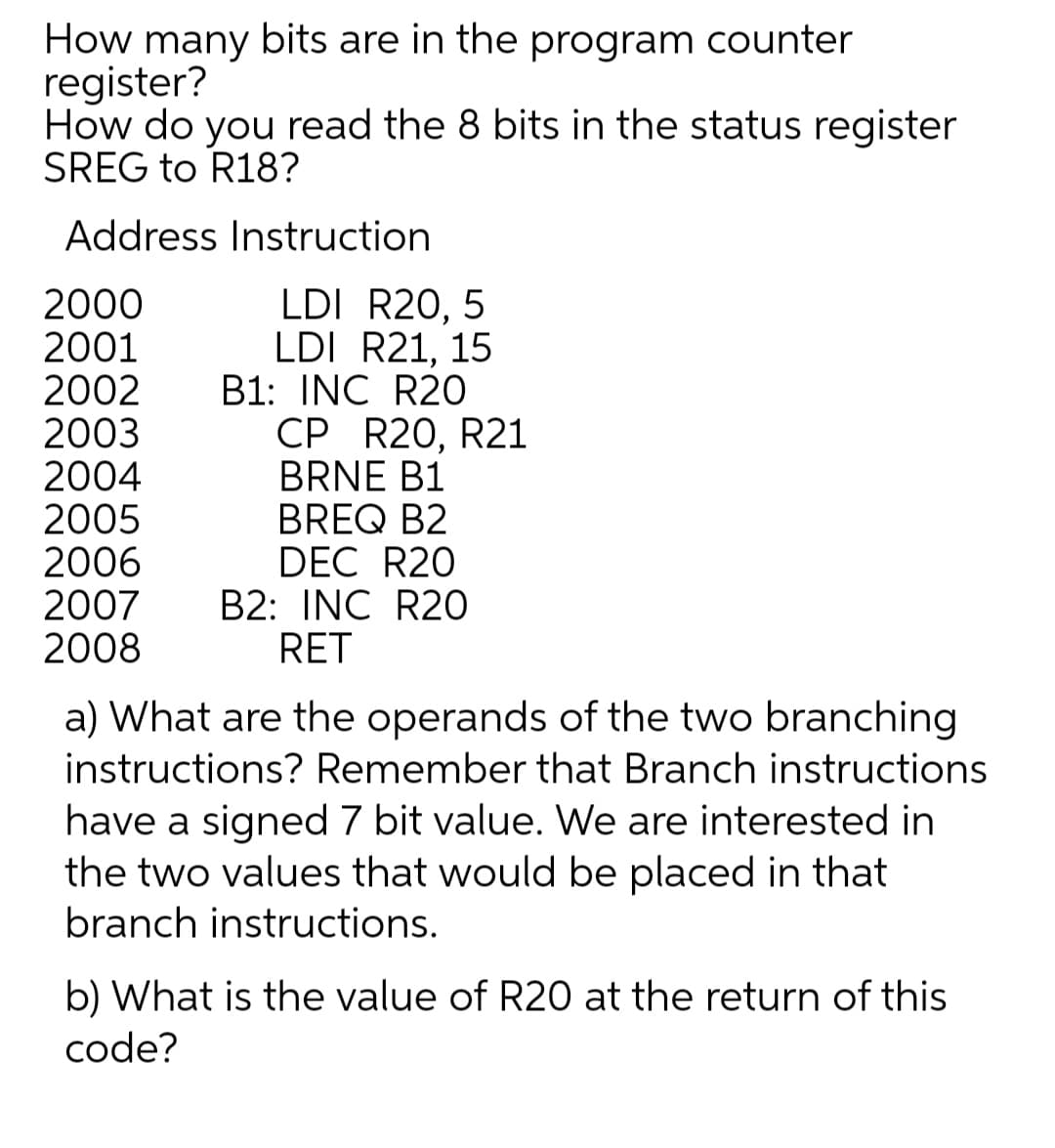 How many bits are in the program counter
register?
How do you read the 8 bits in the status register
SREG to R18?
Address Instruction
2000
2001
2002
2003
2004
2005
2006
2007
2008
LDI R20, 5
LDI R21, 15
B1: INC R2O
CP R20, R21
BRNE B1
BREQ B2
DEC R20
B2: INC R2O
RET
a) What are the operands of the two branching
instructions? Remember that Branch instructions
have a signed 7 bit value. We are interested in
the two values that would be placed in that
branch instructions.
b) What is the value of R20 at the return of this
code?

