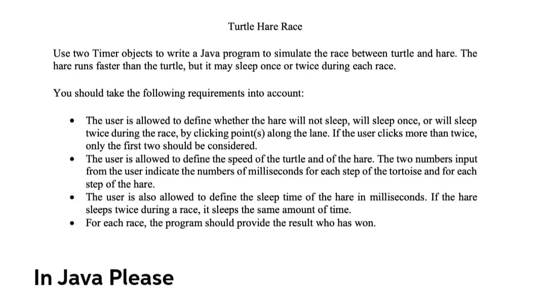 Turtle Hare Race
Use two Timer objects to write a Java program to simulate the race between turtle and hare. The
hare runs faster than the turtle, but it may sleep once or twice during each race.
You should take the following requirements into account:
The user is allowed to define whether the hare will not sleep, will sleep once, or will sleep
twice during the race, by clicking point(s) along the lane. If the user clicks more than twice,
only the first two should be considered.
The user is allowed to define the speed of the turtle and of the hare. The two numbers input
from the user indicate the numbers of milliseconds for each step of the tortoise and for each
step of the hare.
The user is also allowed to define the sleep time of the hare in milliseconds. If the hare
sleeps twice during a race, it sleeps the same amount of time.
For each race, the program should provide the result who has won.
In Java Please
